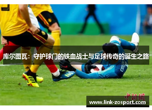 库尔图瓦：守护球门的铁血战士与足球传奇的诞生之路